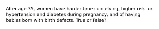 After age 35, women have harder time conceiving, higher risk for hypertension and diabetes during pregnancy, and of having babies born with birth defects. True or False?