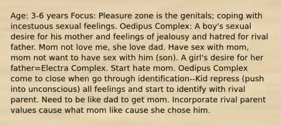 Age: 3-6 years Focus: Pleasure zone is the genitals; coping with incestuous sexual feelings. Oedipus Complex: A boy's sexual desire for his mother and feelings of jealousy and hatred for rival father. Mom not love me, she love dad. Have sex with mom, mom not want to have sex with him (son). A girl's desire for her father=Electra Complex. Start hate mom. Oedipus Complex come to close when go through identification--Kid repress (push into unconscious) all feelings and start to identify with rival parent. Need to be like dad to get mom. Incorporate rival parent values cause what mom like cause she chose him.