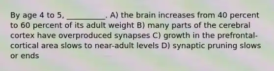 By age 4 to 5, __________. A) the brain increases from 40 percent to 60 percent of its adult weight B) many parts of the cerebral cortex have overproduced synapses C) growth in the prefrontal-cortical area slows to near-adult levels D) synaptic pruning slows or ends