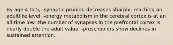 By age 4 to 5, -synaptic pruning decreases sharply, reaching an adultlike level. -energy metabolism in the cerebral cortex is at an all-time low -the number of synapses in the prefrontal cortex is nearly double the adult value. -preschoolers show declines in sustained attention.