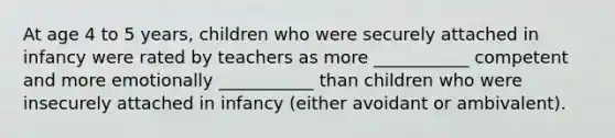 At age 4 to 5 years, children who were securely attached in infancy were rated by teachers as more ___________ competent and more emotionally ___________ than children who were insecurely attached in infancy (either avoidant or ambivalent).