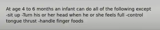 At age 4 to 6 months an infant can do all of the following except -sit up -Turn his or her head when he or she feels full -control tongue thrust -handle finger foods