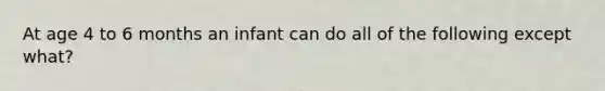 At age 4 to 6 months an infant can do all of the following except what?