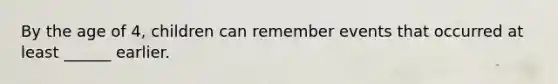 By the age of 4, children can remember events that occurred at least ______ earlier.