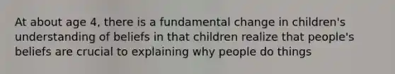 At about age 4, there is a fundamental change in children's understanding of beliefs in that children realize that people's beliefs are crucial to explaining why people do things