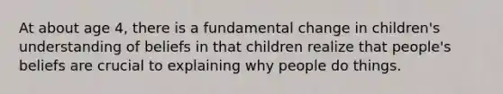 At about age 4, there is a fundamental change in children's understanding of beliefs in that children realize that people's beliefs are crucial to explaining why people do things.