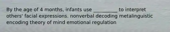 By the age of 4 months, infants use __________ to interpret others' facial expressions. nonverbal decoding metalinguistic encoding theory of mind emotional regulation