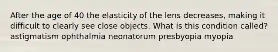 After the age of 40 the elasticity of the lens decreases, making it difficult to clearly see close objects. What is this condition called? astigmatism ophthalmia neonatorum presbyopia myopia