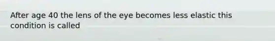 After age 40 the lens of the eye becomes less elastic this condition is called