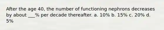 After the age 40, the number of functioning nephrons decreases by about ___% per decade thereafter. a. 10% b. 15% c. 20% d. 5%