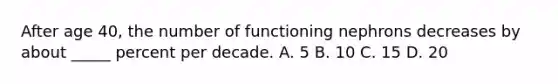 After age 40, the number of functioning nephrons decreases by about _____ percent per decade. A. 5 B. 10 C. 15 D. 20