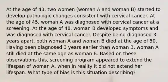 At the age of 43, two women (woman A and woman B) started to develop pathologic changes consistent with cervical cancer. At the age of 45, woman A was diagnosed with cervical cancer at a screening. At the age of 48, woman B developed symptoms and was diagnosed with cervical cancer. Despite being diagnosed 3 years apart, both woman A and woman B died at the age of 50. Having been diagnosed 3 years earlier than woman B, woman A still died at the same age as woman B. Based on these observations this, screening program appeared to extend the lifespan of woman A, when in reality it did not extend her lifespan. What type of bias is this situation describing?