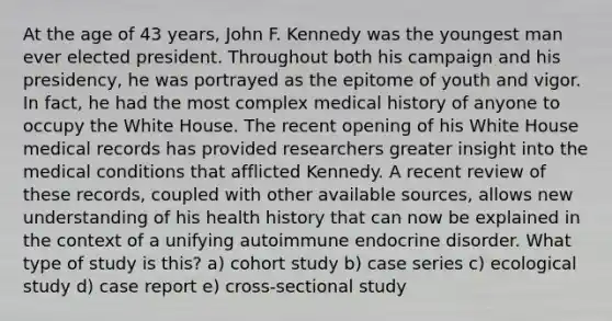 At the age of 43 years, John F. Kennedy was the youngest man ever elected president. Throughout both his campaign and his presidency, he was portrayed as the epitome of youth and vigor. In fact, he had the most complex medical history of anyone to occupy the White House. The recent opening of his White House medical records has provided researchers greater insight into the medical conditions that afflicted Kennedy. A recent review of these records, coupled with other available sources, allows new understanding of his health history that can now be explained in the context of a unifying autoimmune endocrine disorder. What type of study is this? a) cohort study b) case series c) ecological study d) case report e) cross-sectional study