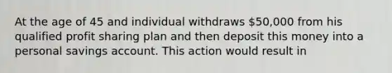 At the age of 45 and individual withdraws 50,000 from his qualified profit sharing plan and then deposit this money into a personal savings account. This action would result in