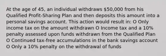 At the age of 45, an individual withdraws 50,000 from his Qualified Profit-Sharing Plan and then deposits this amount into a personal savings account. This action would result in: O Only income tax on the amount withdrawn O Income tax and a 10% penalty assessed upon funds withdrawn from the Qualified Plan O Continued tax-free accumulations in the bank savings account O Only a 10% penalty on the withdrawal of funds