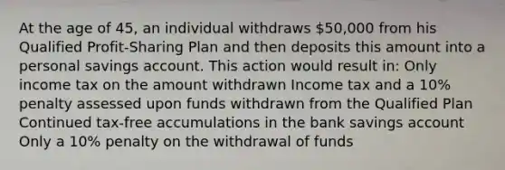 At the age of 45, an individual withdraws 50,000 from his Qualified Profit-Sharing Plan and then deposits this amount into a personal savings account. This action would result in: Only income tax on the amount withdrawn Income tax and a 10% penalty assessed upon funds withdrawn from the Qualified Plan Continued tax-free accumulations in the bank savings account Only a 10% penalty on the withdrawal of funds