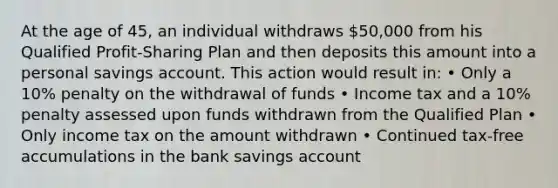 At the age of 45, an individual withdraws 50,000 from his Qualified Profit-Sharing Plan and then deposits this amount into a personal savings account. This action would result in: • Only a 10% penalty on the withdrawal of funds • Income tax and a 10% penalty assessed upon funds withdrawn from the Qualified Plan • Only income tax on the amount withdrawn • Continued tax-free accumulations in the bank savings account