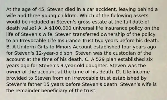 At the age of 45, Steven died in a car accident, leaving behind a wife and three young children. Which of the following assets would be included in Steven's gross estate at the full date of death value? A. A 100,000 universal life insurance policy on the life of Steven's wife. Steven transferred ownership of the policy to an Irrevocable Life Insurance Trust two years before his death. B. A Uniform Gifts to Minors Account established four years ago for Steven's 12-year-old son. Steven was the custodian of the account at the time of his death. C. A 529 plan established six years ago for Steven's 9-year-old daughter. Steven was the owner of the account at the time of his death. D. Life income provided to Steven from an irrevocable trust established by Steven's father 15 years before Steven's death. Steven's wife is the remainder beneficiary of the trust.