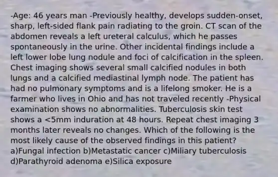 -Age: 46 years man -Previously healthy, develops sudden-onset, sharp, left-sided flank pain radiating to the groin. CT scan of the abdomen reveals a left ureteral calculus, which he passes spontaneously in the urine. Other incidental findings include a left lower lobe lung nodule and foci of calcification in the spleen. Chest imaging shows several small calcified nodules in both lungs and a calcified mediastinal lymph node. The patient has had no pulmonary symptoms and is a lifelong smoker. He is a farmer who lives in Ohio and has not traveled recently -Physical examination shows no abnormalities. Tuberculosis skin test shows a <5mm induration at 48 hours. Repeat chest imaging 3 months later reveals no changes. Which of the following is the most likely cause of the observed findings in this patient? a)Fungal infection b)Metastatic cancer c)Miliary tuberculosis d)Parathyroid adenoma e)Silica exposure