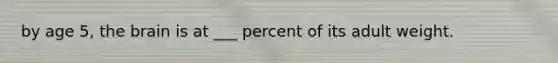 by age 5, the brain is at ___ percent of its adult weight.