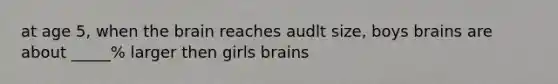 at age 5, when <a href='https://www.questionai.com/knowledge/kLMtJeqKp6-the-brain' class='anchor-knowledge'>the brain</a> reaches audlt size, boys brains are about _____% larger then girls brains