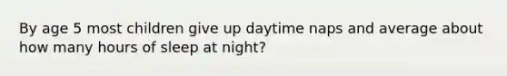 By age 5 most children give up daytime naps and average about how many hours of sleep at night?