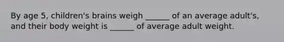 By age 5, children's brains weigh ______ of an average adult's, and their body weight is ______ of average adult weight.