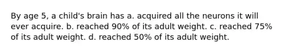 By age 5, a child's brain has a. acquired all the neurons it will ever acquire. b. reached 90% of its adult weight. c. reached 75% of its adult weight. d. reached 50% of its adult weight.