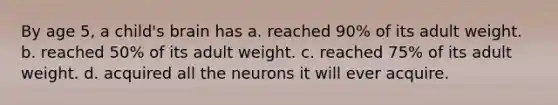 By age 5, a child's brain has a. reached 90% of its adult weight. b. reached 50% of its adult weight. c. reached 75% of its adult weight. d. acquired all the neurons it will ever acquire.