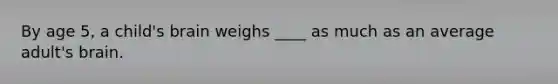 By age 5, a child's brain weighs ____ as much as an average adult's brain.