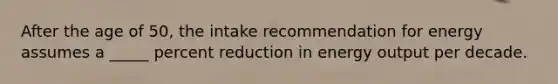 ​After the age of 50, the intake recommendation for energy assumes a _____ percent reduction in energy output per decade.