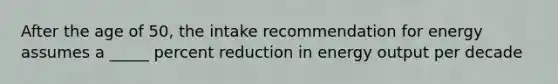 After the age of 50, the intake recommendation for energy assumes a _____ percent reduction in energy output per decade