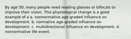 By age 50, many people need reading glasses or bifocals to improve their vision. This physiological change is a good example of a a. nonnormative age-graded influence on development. b. normative age-graded influence on development. c. multidirectional influence on development. d. nonnormative life event.