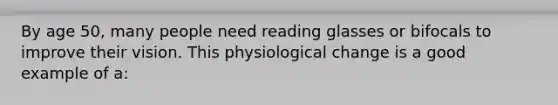 By age 50, many people need reading glasses or bifocals to improve their vision. This physiological change is a good example of a: