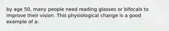 by age 50, many people need reading glasses or bifocals to improve their vision. This physiological change is a good example of a: