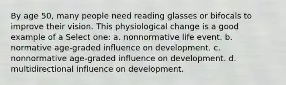 By age 50, many people need reading glasses or bifocals to improve their vision. This physiological change is a good example of a Select one: a. nonnormative life event. b. normative age-graded influence on development. c. nonnormative age-graded influence on development. d. multidirectional influence on development.