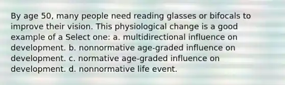 By age 50, many people need reading glasses or bifocals to improve their vision. This physiological change is a good example of a Select one: a. multidirectional influence on development. b. nonnormative age-graded influence on development. c. normative age-graded influence on development. d. nonnormative life event.