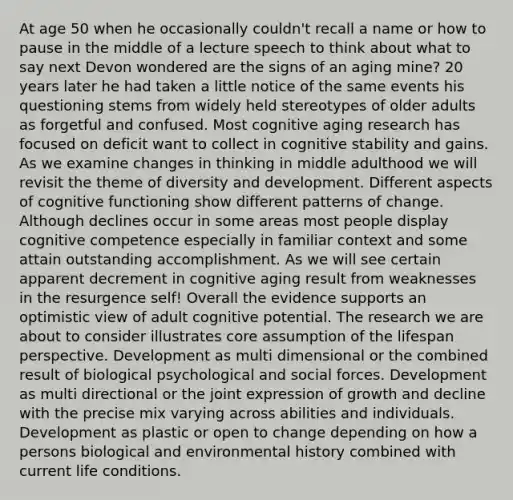 At age 50 when he occasionally couldn't recall a name or how to pause in the middle of a lecture speech to think about what to say next Devon wondered are the signs of an aging mine? 20 years later he had taken a little notice of the same events his questioning stems from widely held stereotypes of older adults as forgetful and confused. Most cognitive aging research has focused on deficit want to collect in cognitive stability and gains. As we examine changes in thinking in middle adulthood we will revisit the theme of diversity and development. Different aspects of cognitive functioning show different patterns of change. Although declines occur in some areas most people display cognitive competence especially in familiar context and some attain outstanding accomplishment. As we will see certain apparent decrement in cognitive aging result from weaknesses in the resurgence self! Overall the evidence supports an optimistic view of adult cognitive potential. The research we are about to consider illustrates core assumption of the lifespan perspective. Development as multi dimensional or the combined result of biological psychological and social forces. Development as multi directional or the joint expression of growth and decline with the precise mix varying across abilities and individuals. Development as plastic or open to change depending on how a persons biological and environmental history combined with current life conditions.