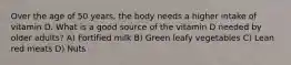 Over the age of 50 years, the body needs a higher intake of vitamin D. What is a good source of the vitamin D needed by older adults? A) Fortified milk B) Green leafy vegetables C) Lean red meats D) Nuts