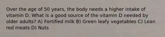 Over the age of 50 years, the body needs a higher intake of vitamin D. What is a good source of the vitamin D needed by older adults? A) Fortified milk B) Green leafy vegetables C) Lean red meats D) Nuts