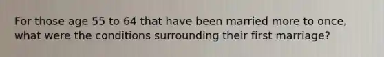 For those age 55 to 64 that have been married more to once, what were the conditions surrounding their first marriage?