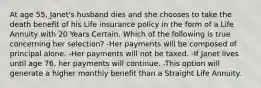 At age 55, Janet's husband dies and she chooses to take the death benefit of his Life insurance policy in the form of a Life Annuity with 20 Years Certain. Which of the following is true concerning her selection? -Her payments will be composed of principal alone. -Her payments will not be taxed. -If Janet lives until age 76, her payments will continue. -This option will generate a higher monthly benefit than a Straight Life Annuity.