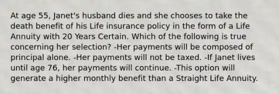 At age 55, Janet's husband dies and she chooses to take the death benefit of his Life insurance policy in the form of a Life Annuity with 20 Years Certain. Which of the following is true concerning her selection? -Her payments will be composed of principal alone. -Her payments will not be taxed. -If Janet lives until age 76, her payments will continue. -This option will generate a higher monthly benefit than a Straight Life Annuity.