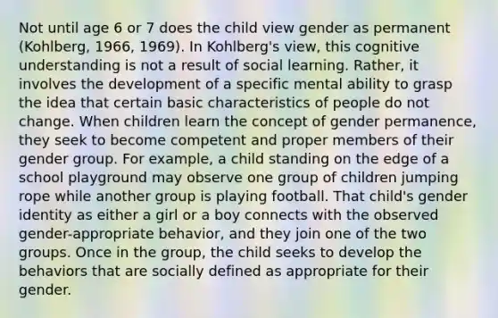 Not until age 6 or 7 does the child view gender as permanent (Kohlberg, 1966, 1969). In Kohlberg's view, this cognitive understanding is not a result of social learning. Rather, it involves the development of a specific mental ability to grasp the idea that certain basic characteristics of people do not change. When children learn the concept of gender permanence, they seek to become competent and proper members of their gender group. For example, a child standing on the edge of a school playground may observe one group of children jumping rope while another group is playing football. That child's gender identity as either a girl or a boy connects with the observed gender-appropriate behavior, and they join one of the two groups. Once in the group, the child seeks to develop the behaviors that are socially defined as appropriate for their gender.