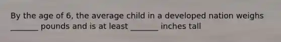 By the age of 6, the average child in a developed nation weighs _______ pounds and is at least _______ inches tall
