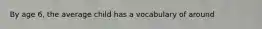 By age 6, the average child has a vocabulary of around
