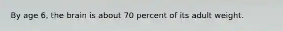 By age 6, the brain is about 70 percent of its adult weight.