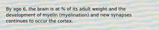 By age 6, the brain is at % of its adult weight and the development of myelin (myelination) and new synapses continues to occur the cortex.