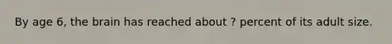 By age 6, the brain has reached about ? percent of its adult size.