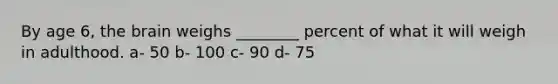 By age 6, the brain weighs ________ percent of what it will weigh in adulthood. a- 50 b- 100 c- 90 d- 75